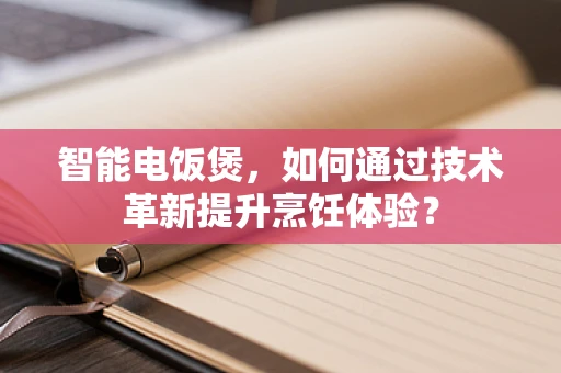 智能电饭煲，如何通过技术革新提升烹饪体验？