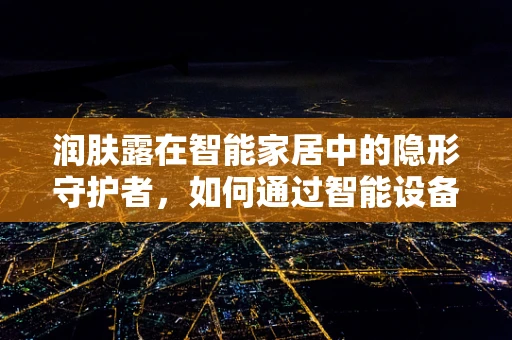 润肤露在智能家居中的隐形守护者，如何通过智能设备提升使用体验？