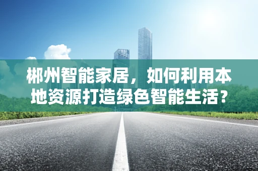 郴州智能家居，如何利用本地资源打造绿色智能生活？