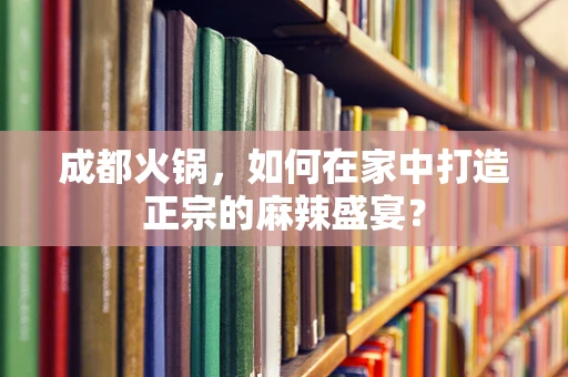 成都火锅，如何在家中打造正宗的麻辣盛宴？