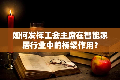 如何发挥工会主席在智能家居行业中的桥梁作用？