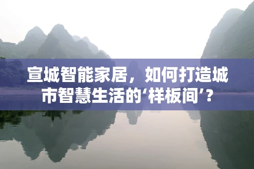 宣城智能家居，如何打造城市智慧生活的‘样板间’？