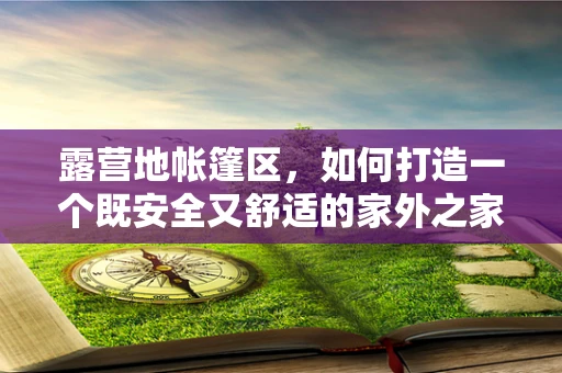 露营地帐篷区，如何打造一个既安全又舒适的家外之家？