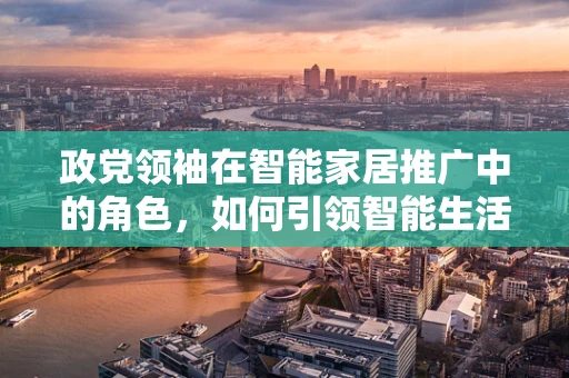 政党领袖在智能家居推广中的角色，如何引领智能生活新风尚？