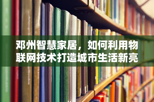 邓州智慧家居，如何利用物联网技术打造城市生活新亮点？