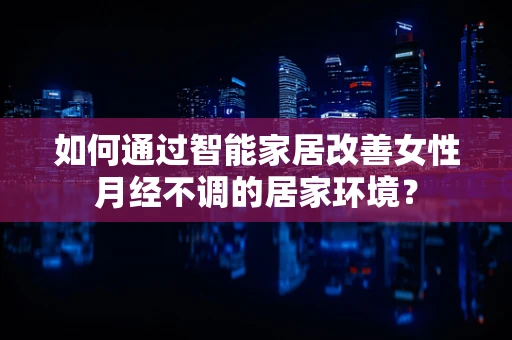 如何通过智能家居改善女性月经不调的居家环境？