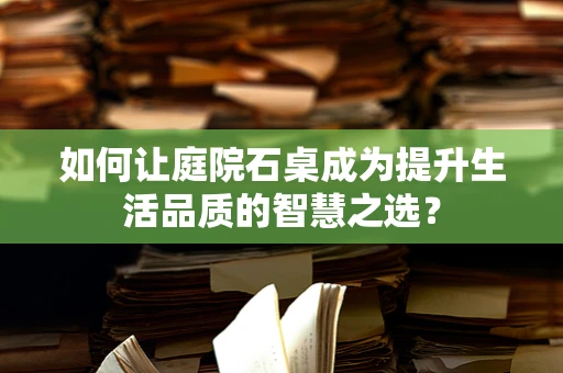 如何让庭院石桌成为提升生活品质的智慧之选？