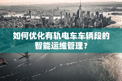 如何优化有轨电车车辆段的智能运维管理？