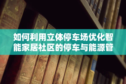 如何利用立体停车场优化智能家居社区的停车与能源管理？