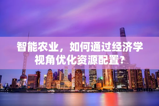 智能农业，如何通过经济学视角优化资源配置？