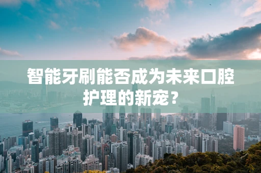 智能牙刷能否成为未来口腔护理的新宠？