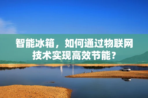 智能冰箱，如何通过物联网技术实现高效节能？