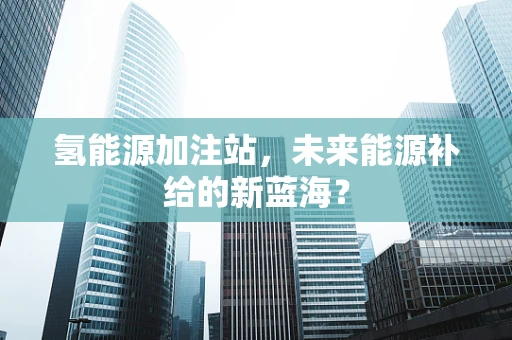 氢能源加注站，未来能源补给的新蓝海？