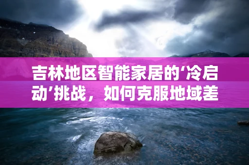 吉林地区智能家居的‘冷启动’挑战，如何克服地域差异与用户接受度？