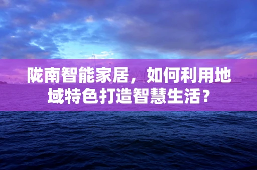 陇南智能家居，如何利用地域特色打造智慧生活？