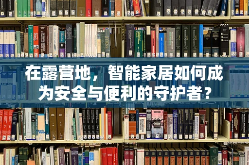 在露营地，智能家居如何成为安全与便利的守护者？