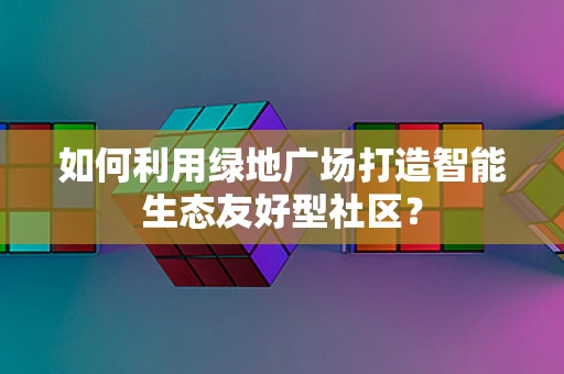 如何利用绿地广场打造智能生态友好型社区？