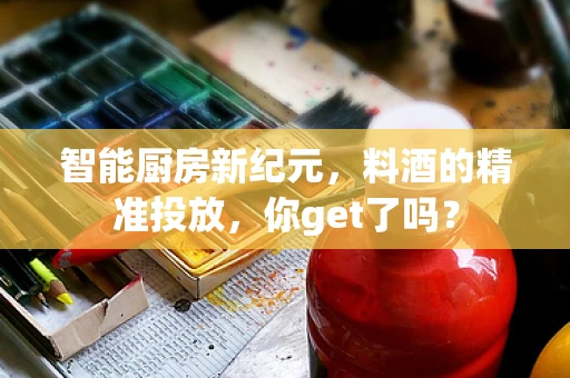 智能厨房新纪元，料酒的精准投放，你get了吗？