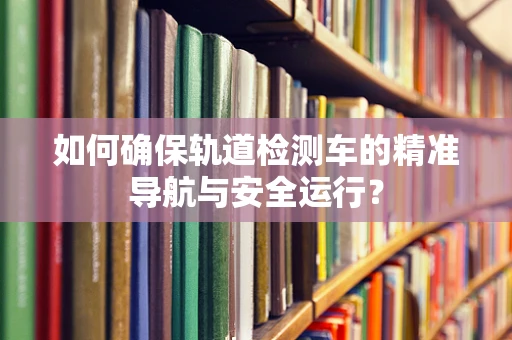 如何确保轨道检测车的精准导航与安全运行？