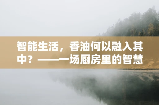 智能生活，香油何以融入其中？——一场厨房里的智慧革命