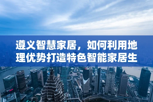 遵义智慧家居，如何利用地理优势打造特色智能家居生态？