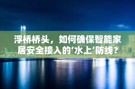 浮桥桥头，如何确保智能家居安全接入的‘水上’防线？