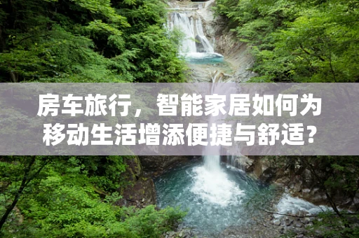 房车旅行，智能家居如何为移动生活增添便捷与舒适？