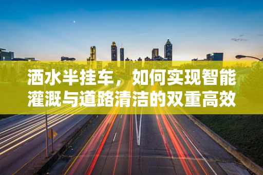 洒水半挂车，如何实现智能灌溉与道路清洁的双重高效？