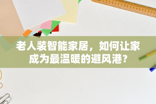 老人装智能家居，如何让家成为最温暖的避风港？