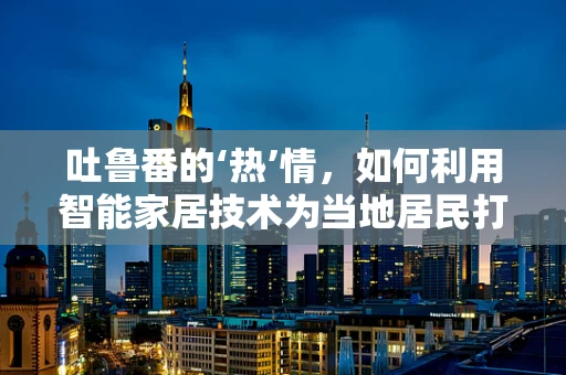 吐鲁番的‘热’情，如何利用智能家居技术为当地居民打造宜居环境？