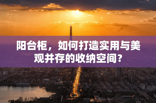 阳台柜，如何打造实用与美观并存的收纳空间？