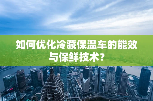 如何优化冷藏保温车的能效与保鲜技术？