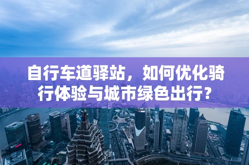 自行车道驿站，如何优化骑行体验与城市绿色出行？