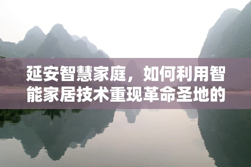 延安智慧家庭，如何利用智能家居技术重现革命圣地的温暖与便捷？