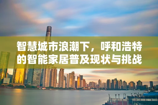 智慧城市浪潮下，呼和浩特的智能家居普及现状与挑战是什么？