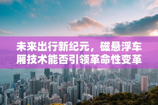 未来出行新纪元，磁悬浮车厢技术能否引领革命性变革？