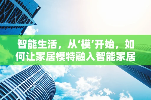 智能生活，从‘模’开始，如何让家居模特融入智能家居？