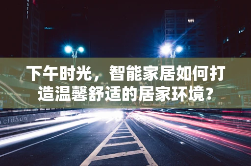 下午时光，智能家居如何打造温馨舒适的居家环境？