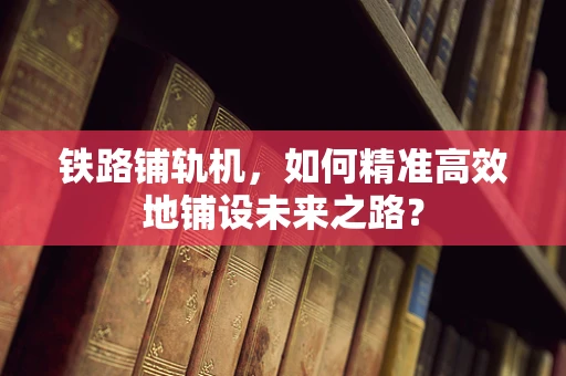 铁路铺轨机，如何精准高效地铺设未来之路？