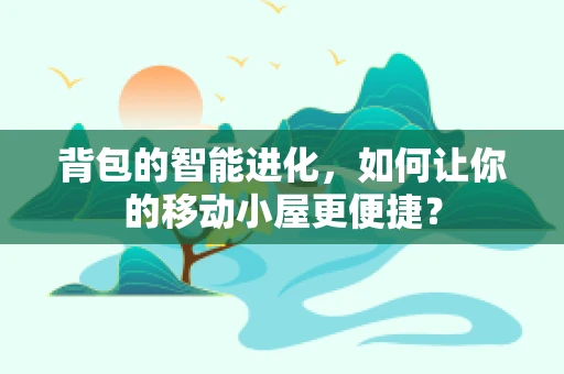 背包的智能进化，如何让你的移动小屋更便捷？