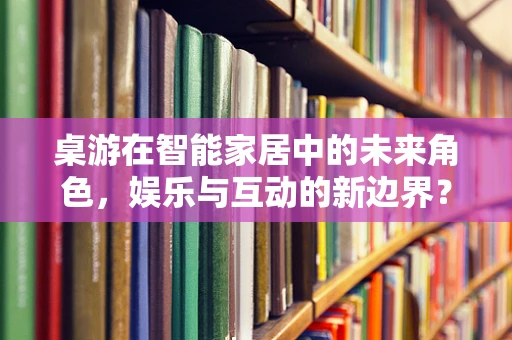 桌游在智能家居中的未来角色，娱乐与互动的新边界？