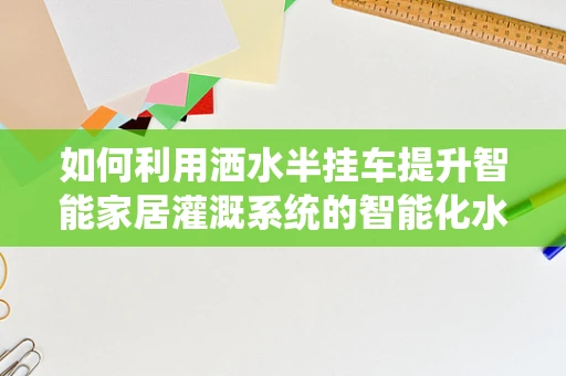 如何利用洒水半挂车提升智能家居灌溉系统的智能化水平？