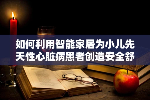 如何利用智能家居为小儿先天性心脏病患者创造安全舒适的居家环境？