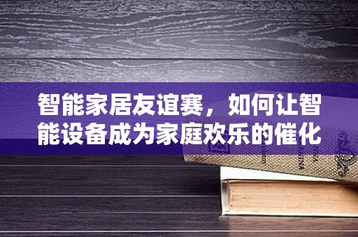 智能家居友谊赛，如何让智能设备成为家庭欢乐的催化剂？