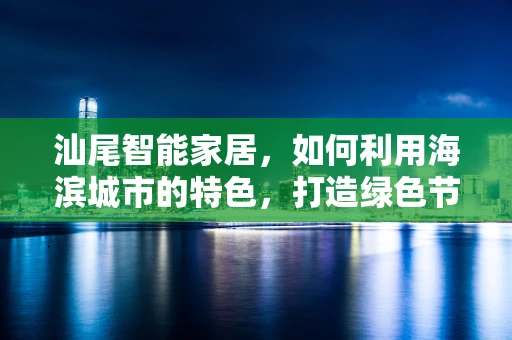 汕尾智能家居，如何利用海滨城市的特色，打造绿色节能的未来生活？