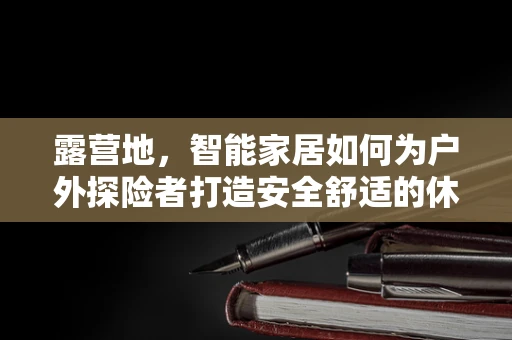 露营地，智能家居如何为户外探险者打造安全舒适的休憩空间？