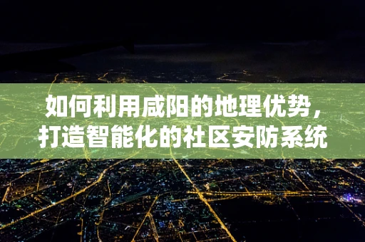 如何利用咸阳的地理优势，打造智能化的社区安防系统？