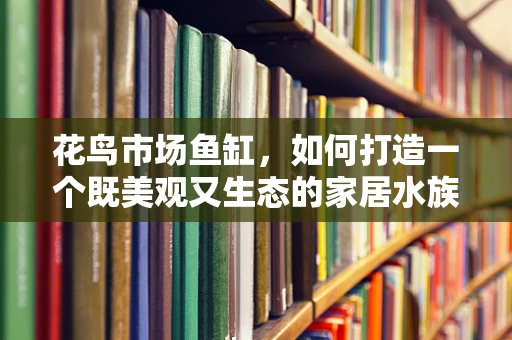 花鸟市场鱼缸，如何打造一个既美观又生态的家居水族箱？