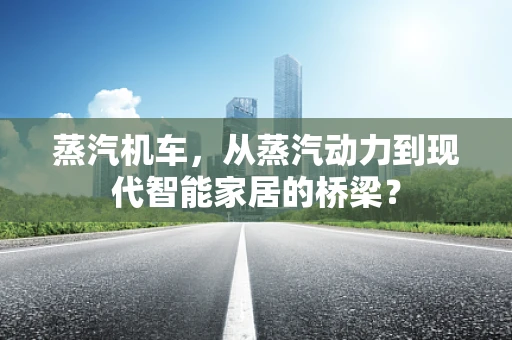 蒸汽机车，从蒸汽动力到现代智能家居的桥梁？