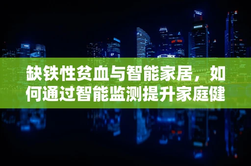 缺铁性贫血与智能家居，如何通过智能监测提升家庭健康管理？